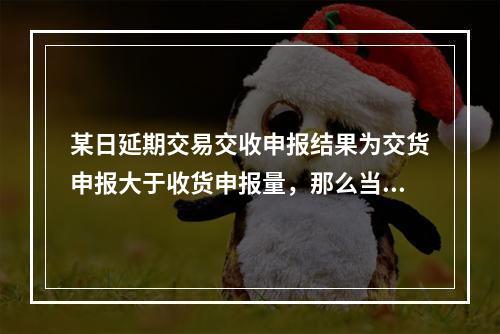 某日延期交易交收申报结果为交货申报大于收货申报量，那么当日中