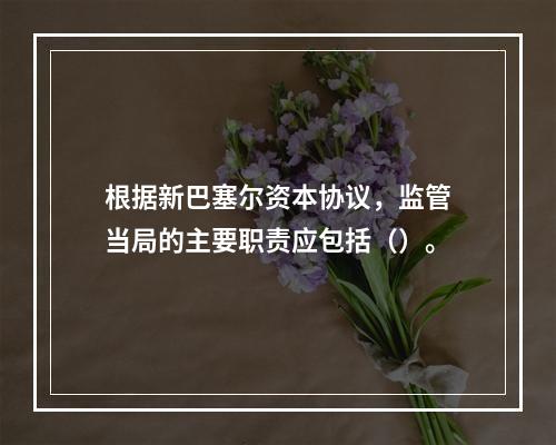 根据新巴塞尔资本协议，监管当局的主要职责应包括（）。