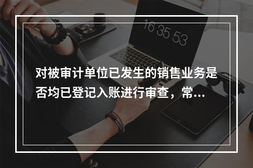 对被审计单位已发生的销售业务是否均已登记入账进行审查，常用的