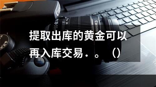 提取出库的黄金可以再入库交易．。（）