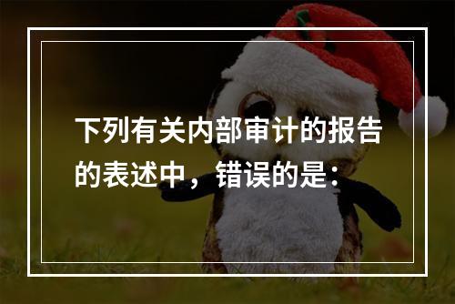 下列有关内部审计的报告的表述中，错误的是：