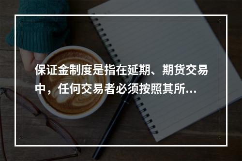 保证金制度是指在延期、期货交易中，任何交易者必须按照其所买卖