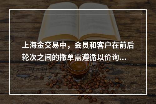 上海金交易中，会员和客户在前后轮次之间的撤单需遵循以价询量，