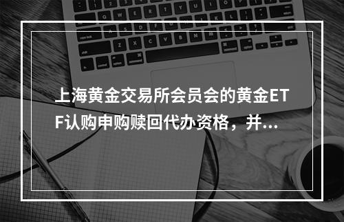 上海黄金交易所会员会的黄金ETF认购申购赎回代办资格，并与某