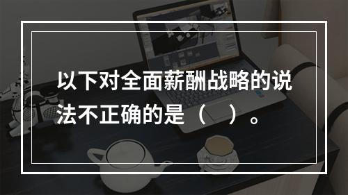 以下对全面薪酬战略的说法不正确的是（　）。