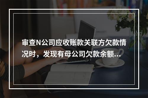 审查N公司应收账款关联方欠款情况时，发现有母公司欠款余额28