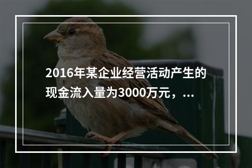 2016年某企业经营活动产生的现金流入量为3000万元，现金