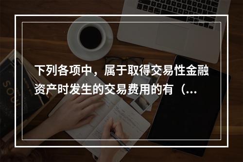 下列各项中，属于取得交易性金融资产时发生的交易费用的有（　）