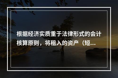 根据经济实质重于法律形式的会计核算原则，将租入的资产（短期租