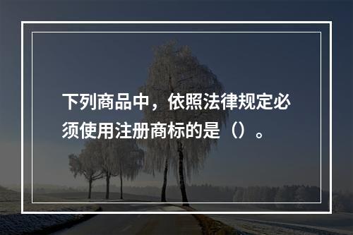 下列商品中，依照法律规定必须使用注册商标的是（）。