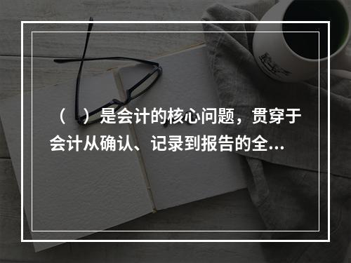 （　）是会计的核心问题，贯穿于会计从确认、记录到报告的全过程