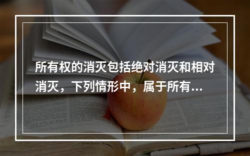 所有权的消灭包括绝对消灭和相对消灭，下列情形中，属于所有权绝