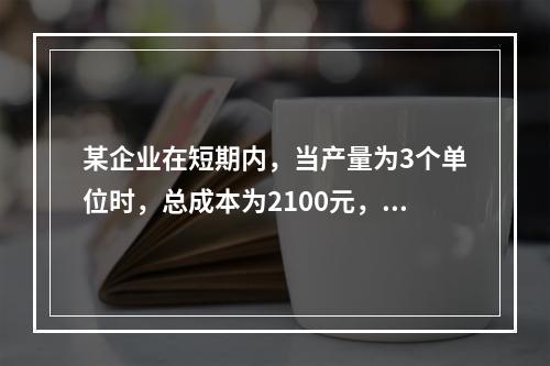 某企业在短期内，当产量为3个单位时，总成本为2100元，当产