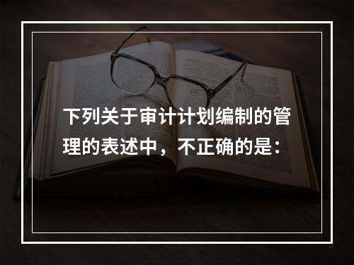 下列关于审计计划编制的管理的表述中，不正确的是：