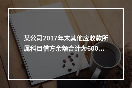 某公司2017年末其他应收款所属科目借方余额合计为6000元