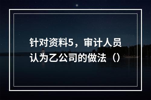 针对资料5，审计人员认为乙公司的做法（）