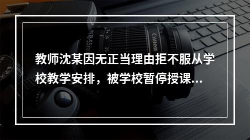 教师沈某因无正当理由拒不服从学校教学安排，被学校暂停授课并扣