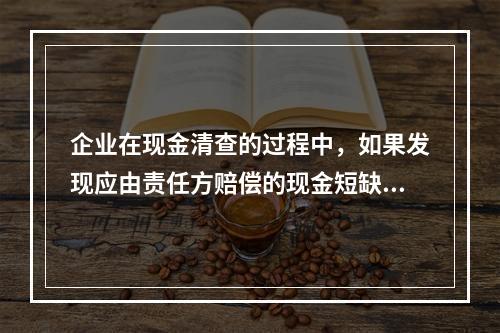 企业在现金清查的过程中，如果发现应由责任方赔偿的现金短缺，应