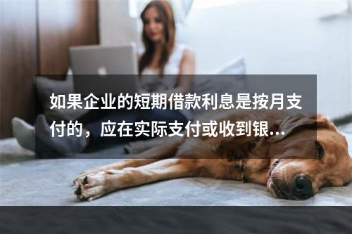 如果企业的短期借款利息是按月支付的，应在实际支付或收到银行的