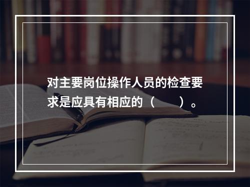 对主要岗位操作人员的检查要求是应具有相应的（　　）。