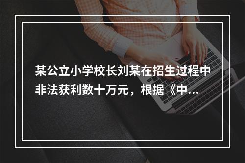 某公立小学校长刘某在招生过程中非法获利数十万元，根据《中华人