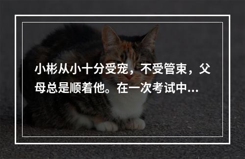 小彬从小十分受宠，不受管束，父母总是顺着他。在一次考试中，小