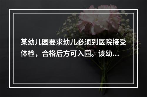 某幼儿园要求幼儿必须到医院接受体检，合格后方可入园。该幼儿园