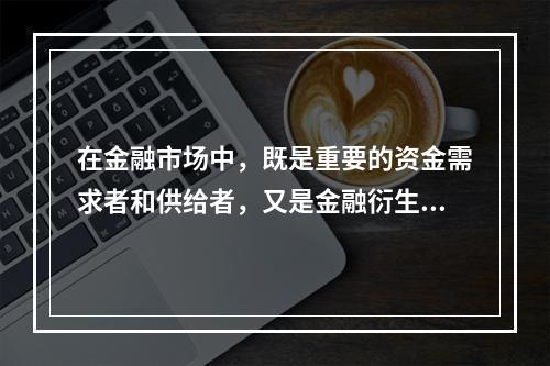 在金融市场中，既是重要的资金需求者和供给者，又是金融衍生品市