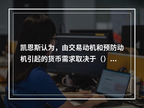 凯恩斯认为，由交易动机和预防动机引起的货币需求取决于（）水平