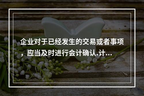 企业对于已经发生的交易或者事项，应当及时进行会计确认.计量和