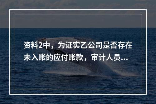 资料2中，为证实乙公司是否存在未入账的应付账款，审计人员可使