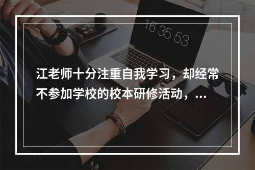 江老师十分注重自我学习，却经常不参加学校的校本研修活动，江老