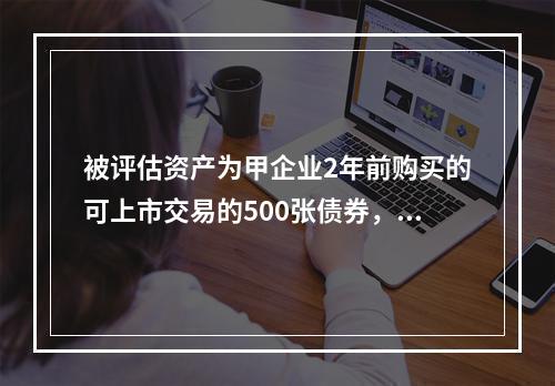 被评估资产为甲企业2年前购买的可上市交易的500张债券，每张