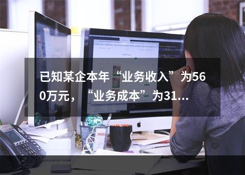 已知某企本年“业务收入”为560万元，“业务成本”为310万