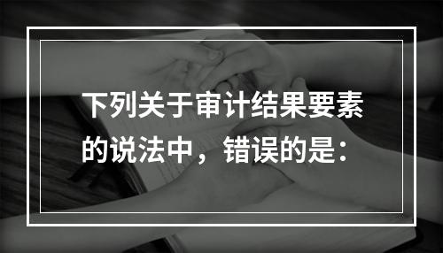 下列关于审计结果要素的说法中，错误的是：