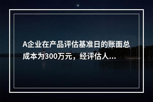 A企业在产品评估基准日的账面总成本为300万元，经评估人员核