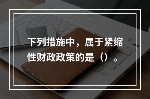 下列措施中，属于紧缩性财政政策的是（）。