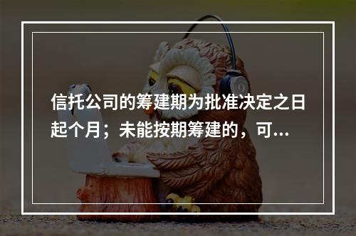 信托公司的筹建期为批准决定之日起个月；未能按期筹建的，可申请