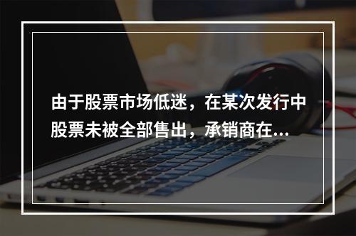 由于股票市场低迷，在某次发行中股票未被全部售出，承销商在发行