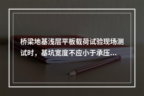 桥梁地基浅层平板载荷试验现场测试时，基坑宽度不应小于承压板宽