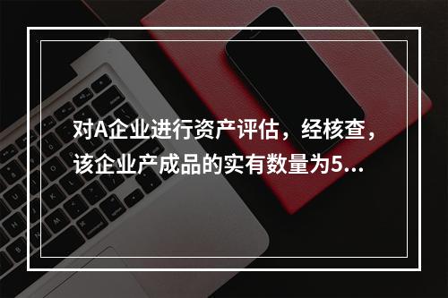 对A企业进行资产评估，经核查，该企业产成品的实有数量为500