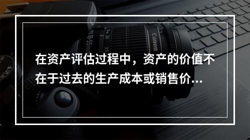 在资产评估过程中，资产的价值不在于过去的生产成本或销售价格，