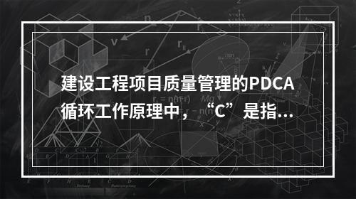 建设工程项目质量管理的PDCA循环工作原理中，“C”是指（　