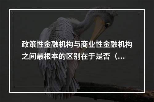 政策性金融机构与商业性金融机构之间最根本的区别在于是否（）。