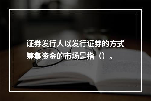 证券发行人以发行证券的方式筹集资金的市场是指（）。