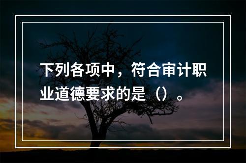 下列各项中，符合审计职业道德要求的是（）。