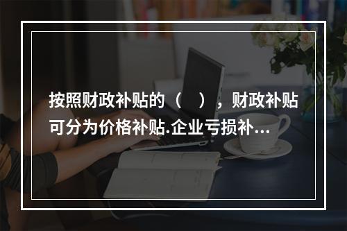 按照财政补贴的（　），财政补贴可分为价格补贴.企业亏损补贴.