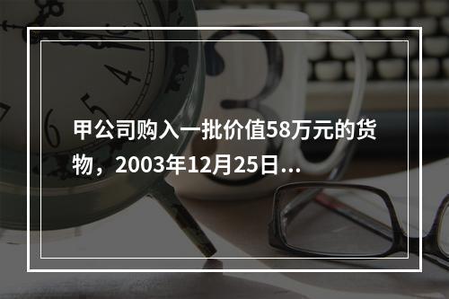 甲公司购入一批价值58万元的货物，2003年12月25日发票