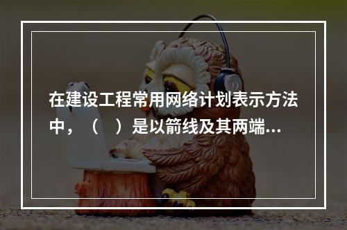 在建设工程常用网络计划表示方法中，（　）是以箭线及其两端节点