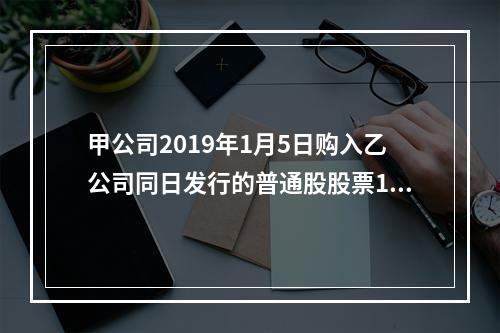 甲公司2019年1月5日购入乙公司同日发行的普通股股票100